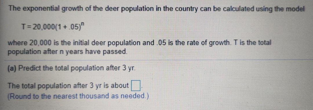 The exponential growth of the deer population in the country can be calculated using the model
T= 20,000(1+.05)"
where 20,000 is the initial deer population and .05 is the rate of growth. T is the total
population after n years have passed.
(a) Predict the total population after 3 yr.
The total population after 3 yr is about
(Round to the nearest thousand as needed.)
