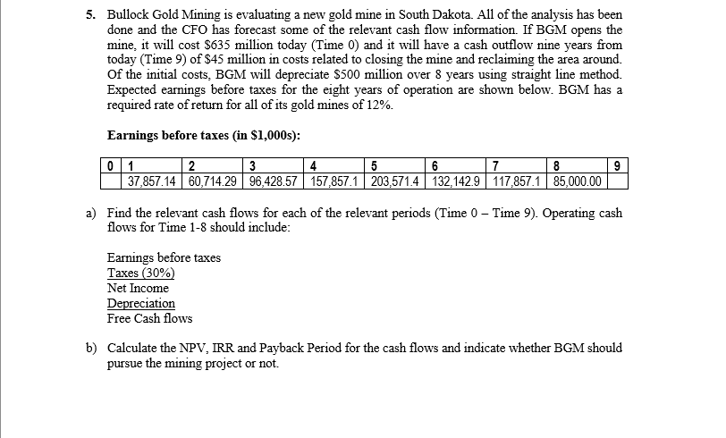 5. Bullock Gold Mining is evaluating a new gold mine in South Dakota. All of the analysis has been
done and the CFO has forecast some of the relevant cash flow information. If BGM opens the
mine, it will cost S635 million today (Time 0) and it will have a cash outflow nine years from
today (Time 9) of $45 million in costs related to closing the mine and reclaiming the area around.
Of the initial costs, BGM will depreciate $500 million over 8 years using straight line method.
Expected earnings before taxes for the eight years of operation are shown below. BGM has a
required rate of return for all of its gold mines of 12%.
Earnings before taxes (in $1,000s):
0 1
37,857.14 60,714.29 96,428.57 157,857.1 203,571.4 132,142.9 117,857.1 85,000.00
2
3
4
6
7
8
a) Find the relevant cash flows for each of the relevant periods (Time 0 – Time 9). Operating cash
flows for Time 1-8 should include:
-
Earnings before taxes
Taxes (30%)
Net Income
Depreciation
Free Cash flows
b) Calculate the NPV, IRR and Payback Period for the cash flows and indicate whether BGM should
pursue the mining project or not.
