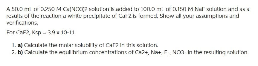 A 50.0 mL of 0.250 M Ca(NO3)2 solution is added to 100.0 mL of 0.150 M NaF solution and as a
results of the reaction a white precipitate of CaF2 is formed. Show all your assumptions and
verifications.
For CaF2, Ksp = 3.9 x 10-11
1. a) Calculate the molar solubility of CaF2 in this solution.
2. b) Calculate the equilibrium concentrations of Ca2+, Na+, F-, NO3- in the resulting solution.