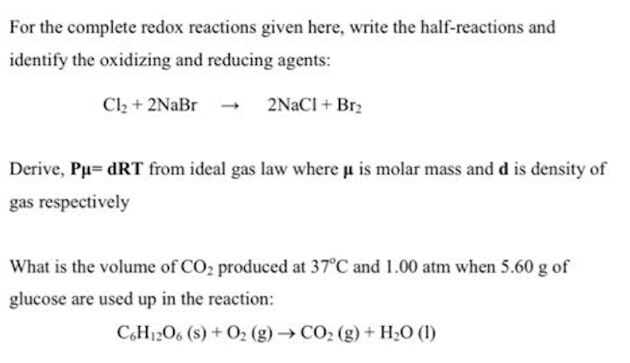 For the complete redox reactions given here, write the half-reactions and
identify the oxidizing and reducing agents:
Cl2 + 2NaBr
2NACI + Br2
Derive, Pu= dRT from ideal gas law where u is molar mass and d is density of
gas respectively
What is the volume of CO, produced at 37°C and 1.00 atm when 5.60 g of
glucose are used up in the reaction:
C,H12O6 (s) + O2 (g)CO2 (g) + H;0 (1)
