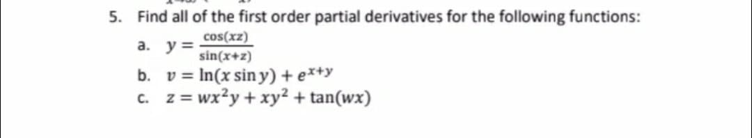 5. Find all of the first order partial derivatives for the following functions:
cos(xz)
a. y =
sin(x+z)
b. v = In(x sin y) + e*+y
c. z = wx?y + xy² + tan(wx)
%3D
