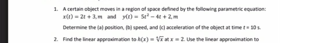 1. A certain object moves in a region of space defined by the following parametric equation:
x(t) = 2t + 3,m and y(t) = 5t? - 4t + 2, m
Determine the (a) position, (b) speed, and (c) acceleration of the object at time t = 10 s.
2. Find the linear approximation to h(x) = x at x = 2. Use the linear approximation to
