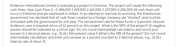 Anderson International Limited is evaluating a project in Erewhon. The project will create the following
cash flows: Year Cash Flow 0 -$589,000 1 219,000 2 162,000 3 227,000 4 206,000 All cash flows will
occur in Erewhon and are expressed in dollars. In an attempt to improve its economy, the Erewhonian
government has declared that all cash flows created by a foreign company are "blocked" and must be
reinvested with the government for one year. The reinvestment rate for these funds is 6 percent. Assume
Anderson uses a required return of 12 percent on this project. What is the NPV of the project? (A negative
answer should be indicated by a minus sign. Do not round intermediate calculations and round your
answer to 2 decimal places, e.g., 32.16.) Net present value $ What is the IRR of the project? (Do not round
intermediate calculations and enter your answer as a percent rounded to 2 decimal places, e.g., 32.16.)
Internal rate of return %