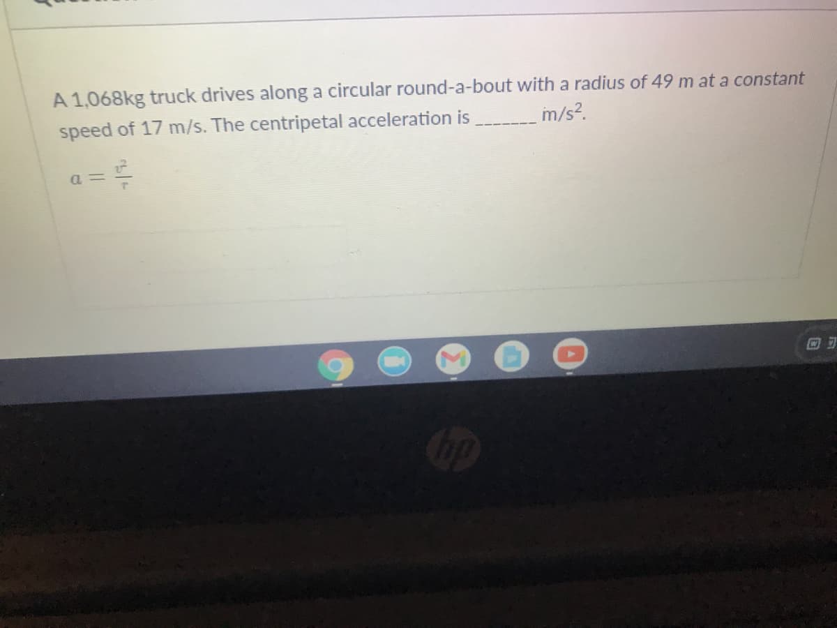 A 1,068kg truck drives along a circular round-a-bout with a radius of 49 m at a constant
speed of 17 m/s. The centripetal acceleration is
m/s?.
a = =
回可
