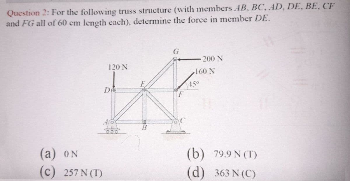 Question 2: For the following truss structure (with members AB, BC, AD, DE, BE, CF
and FG all of 60 cm length each), determine the force in member DE.
200 N
120 N
160 N
450
600
(а) oN
(c)
(b) 79.9 N (T)
257 N (T)
(d)
363 N (C)

