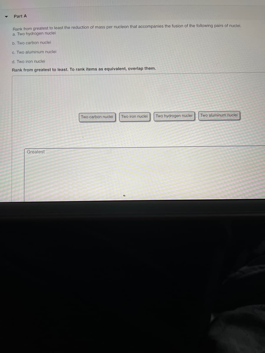 Part A
Rank from greatest to least the reduction of mass per nucleon that accompanies the fusion of the following pairs of nuclei.
a. Two hydrogen nuclei
b. Two carbon nuclei
c. Two aluminum nuclei
d. Two iron nuclei
Rank from greatest to least. To rank items as equivalent, overlap them.
Two carbon nuclei
Two iron nuclei
Two hydrogen nuclei
Two aluminum nuclei
Greatest
