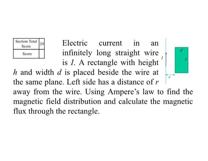 Section Total
20
Electric
current
in
an
Score
infinitely long straight wire
is I. A rectangle with height
h and width d is placed beside the wire at
the same plane. Left side has a distance of r
away from the wire. Using Ampere's law to find the
magnetic field distribution and calculate the magnetic
Score
flux through the rectangle.
