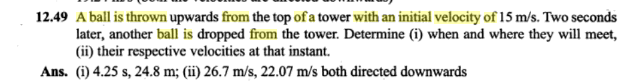 49 A ball is thrown upwards from the top of a tower with an initial velocity of 15 m/s. Two seconds
later, another ball is dropped from the tower. Determine (i) when and where they will mee,
(ii) their respective velocities at that instant.
ns. (i) 4.25 s, 24.8 m; (ii) 26.7 m/s, 22.07 m/s both directed downwards
