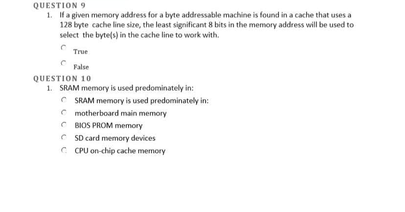 QUESTION 9
1. If a given memory address for a byte addressable machine is found in a cache that uses a
128 byte cache line size, the least significant 8 bits in the memory address will be used to
select the byte(s) in the cache line to work with.
True
False
QUESTION 10
1. SRAM memory is used predominately in:
C SRAM memory is used predominately in:
C motherboard main memory
C BIOS PROM memory
C SD card memory devices
C CPU on-chip cache memory
