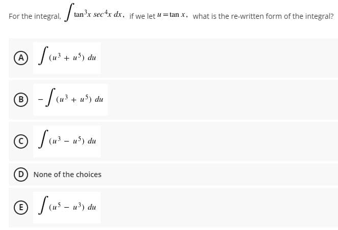 For the integral, / tan'x secx dx, if we let 4 = tan x, what is the re-written form of the integral?
(и3 + и5) du
B)
(u3 + u5) du
(u3 - u) du
None of the choices
(E
u3) du

