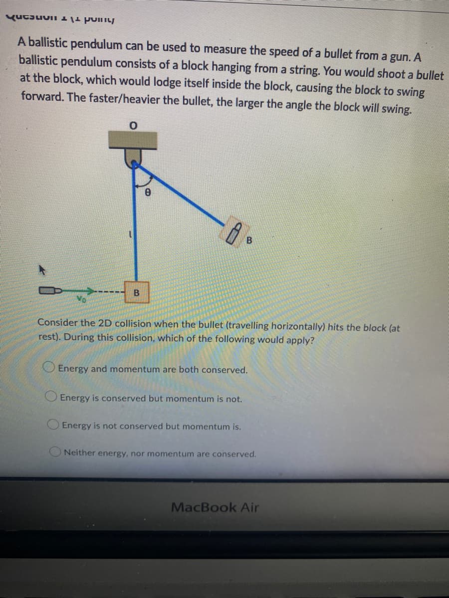 Kupon
A ballistic pendulum can be used to measure the speed of a bullet from a gun. A
ballistic pendulum consists of a block hanging from a string. You would shoot a bullet
at the block, which would lodge itself inside the block, causing the block to swing
forward. The faster/heavier the bullet, the larger the angle the block will swing.
0
B
Consider the 2D collision when the bullet (travelling horizontally) hits the block (at
rest). During this collision, which of the following would apply?
B
Energy and momentum are both conserved.
Energy is conserved but momentum is not.
Energy is not conserved but momentum is.
ONeither energy, nor momentum are conserved.
MacBook Air