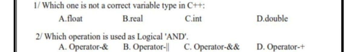 1/ Which one is not a correct variable type in C++:
A.float
B.real
C.int
D.double
2/ Which operation is used as Logical 'AND'.
A. Operator-&
B. Operator-||
C. Operator-&&
D. Operator-+
