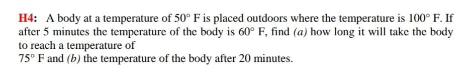 H4: A body at a temperature of 50° F is placed outdoors where the temperature is 100° F. If
after 5 minutes the temperature of the body is 60° F, find (a) how long it will take the body
to reach a temperature of
75° F and (b) the temperature of the body after 20 minutes.
