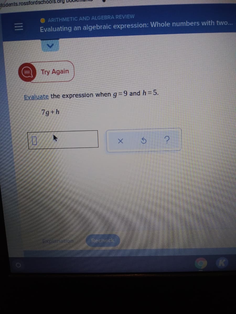 students.rossfordschools.org
O ARITHMETIC AND ALGEBRA REVIEW
Evaluating an algebraic expression: Whole numbers with two..
Try Again
Evaluate the expression when g=9 and h=5.
7g+h
Rech ck
