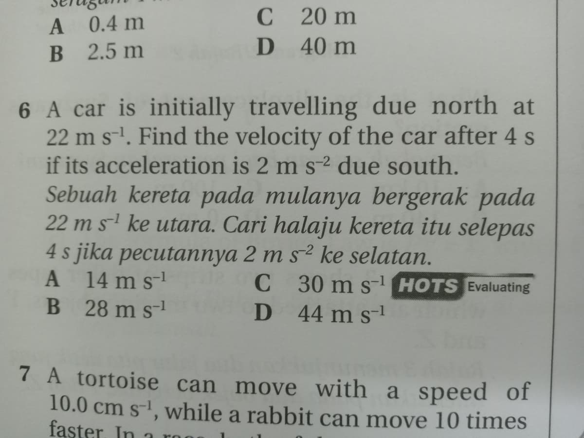 20 m
A 0.4 m
B 2.5 m
D 40 m
6 A car is initially travelling due north at
22 m s-. Find the velocity of the car after 4 s
if its acceleration is 2 m s-2 due south.
Sebuah kereta pada mulanya bergerak pada
22 m s ke utara. Cari halaju kereta itu selepas
4 s jika pecutannya 2 m s2 ke selatan.
A 14 m s-
B 28 m s-1
C
C 30 m s- HOTS Evaluating
D 44 m s1
7 A tortoise can move with a speed of
10.0 cm s-, while a rabbit can move 10 times
faşter. In 1
