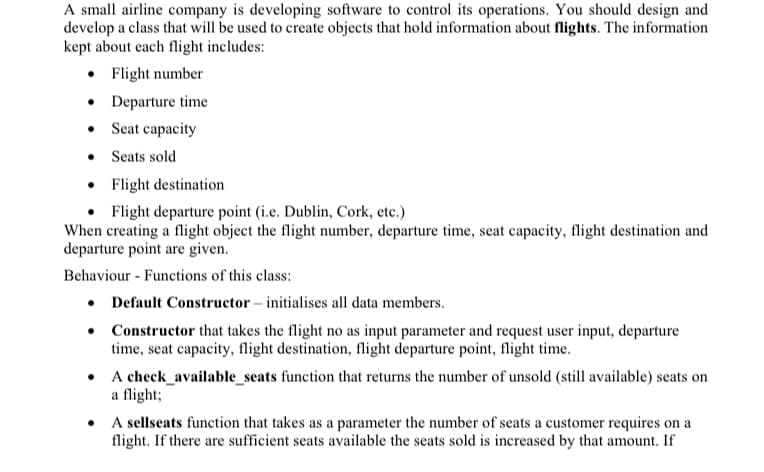 A small airline company is developing software to control its operations. You should design and
develop a class that will be used to create objects that hold information about flights. The information
kept about each flight includes:
● Flight number
• Departure time
•
Seat capacity
Seats sold
Flight destination
Flight departure point (i.e. Dublin, Cork, etc.)
When creating a flight object the flight number, departure time, seat capacity, flight destination and
departure point are given.
Behaviour Functions of this class:
• Default Constructor - initialises all data members.
Constructor that takes the flight no as input parameter and request user input, departure
time, seat capacity, flight destination, flight departure point, flight time.
●
•
A check_available_seats function that returns the number of unsold (still available) seats on
a flight;
•
A sellseats function that takes as a parameter the number of seats a customer requires on a
flight. If there are sufficient seats available the seats sold is increased by that amount. If