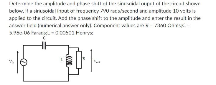 Determine the amplitude and phase shift of the sinusoidal ouput of the circuit shown
below, if a sinusoidal input of frequency 790 rads/second and amplitude 10 volts is
applied to the circuit. Add the phase shift to the amplitude and enter the result in the
answer field (numerical answer only). Component values are R = 7360 Ohms; C =
5.96e-06 Farads;L = 0.00501 Henrys;
с
111
30000 .
R
out