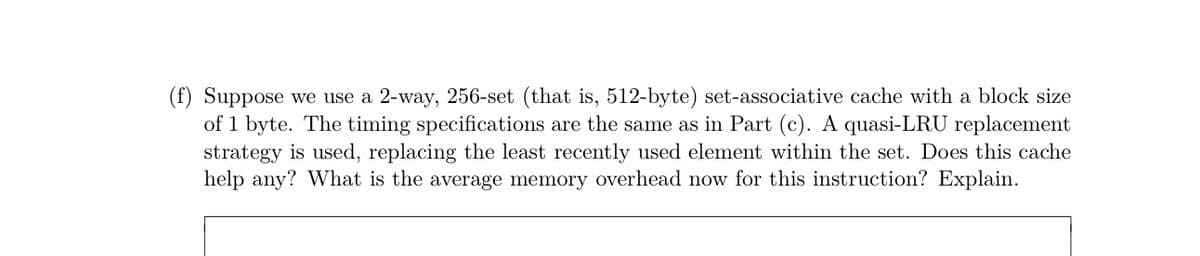(f) Suppose we use a 2-way, 256-set (that is, 512-byte) set-associative cache with a block size
of 1 byte. The timing specifications are the same as in Part (c). A quasi-LRU replacement
strategy is used, replacing the least recently used element within the set. Does this cache
help any? What is the average memory overhead now for this instruction? Explain.
