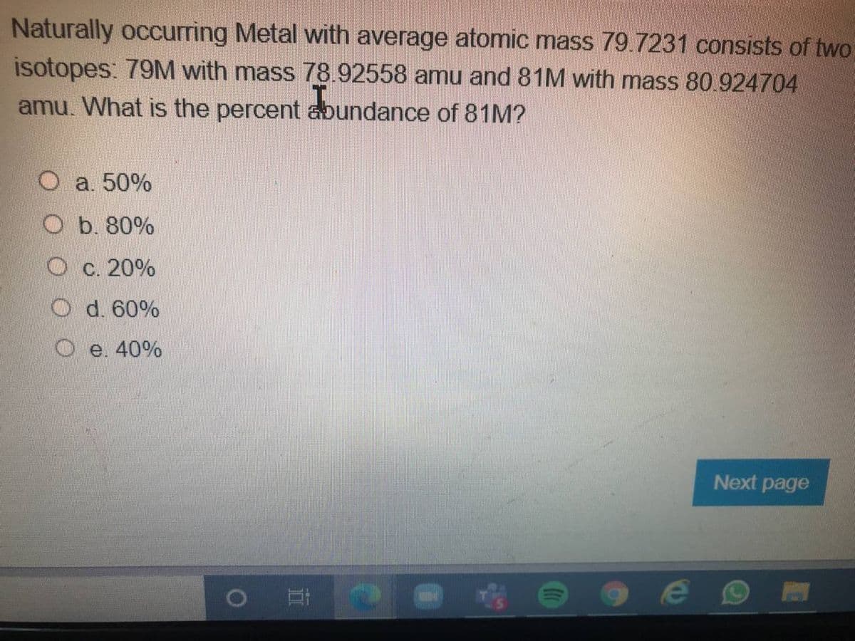 Naturally occurring Metal with average atomic mass 79.7231 consists of two
isotopes: 79M with mass 78.92558 amu and 81M with mass 80.924704
amu. What is the percent abundance of 81M?
a. 50%
O b. 80%
O c. 20%
O d. 60
O e. 40%
Next page
