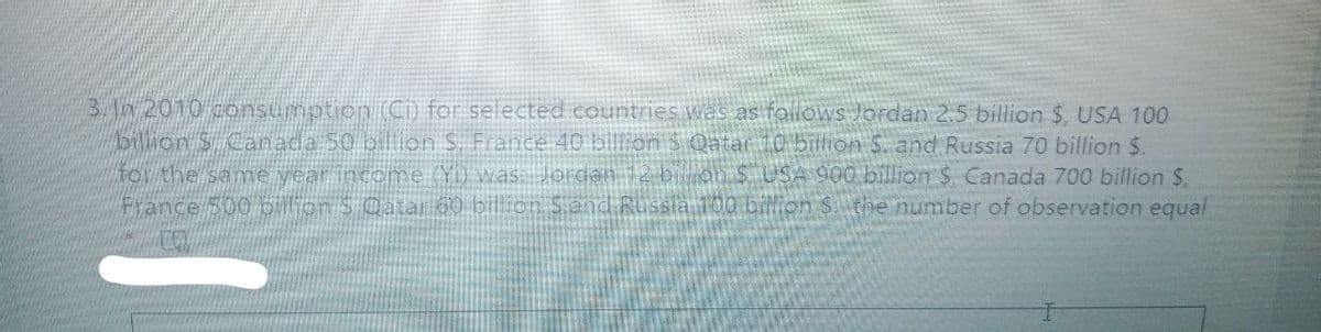 BAN 2010 consumption (C) for selected countries was as follows Jordan 25 billion $, USA 100
Dlion S Canada 50 billion S. France 40 bill on $ Qatat 10 billhon S. and Russia 70 billion $.
TOr the same year income (Y) was Jordan 12 bion S USA 900 billion $. Canada 700 billion $.
France 500 olion S Catar 60 bill on Sand Russia 100 billion Sthe number of observation equal
