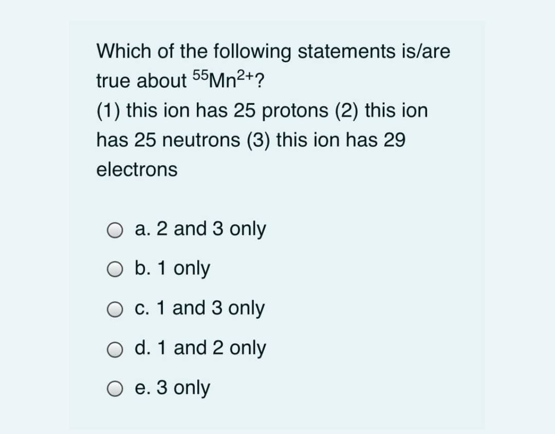Which of the following statements is/are
true about 55MN²+?
(1) this ion has 25 protons (2) this ion
has 25 neutrons (3) this ion has 29
electrons
a. 2 and 3 only
O b. 1 only
O c. 1 and 3 only
O d. 1 and 2 only
O e. 3 only
