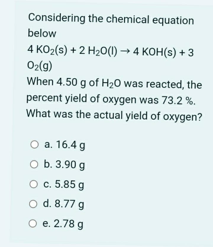 Considering the chemical equation
below
4 KO2(s) + 2 H20(1) → 4 KOH(s) + 3
02(g)
When 4.50 g of H20 was reacted, the
percent yield of oxygen was 73.2 %.
What was the actual yield of oxygen?
O a. 16.4 g
O b. 3.90 g
O c. 5.85 g
O d. 8.77 g
O e. 2.78 g
