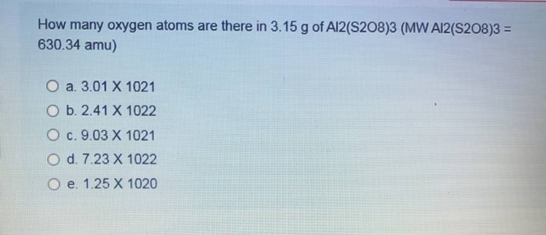 How many oxygen atoms are there in 3.15 g of Al2(S208)3 (MW AI2(S208)3 =
630.34 amu)
О а. 3.01 X 1021
O b. 2.41 X 1022
О с. 9.03 X 1021
O d. 7.23 X 1022
O e. 1.25 X 1020
