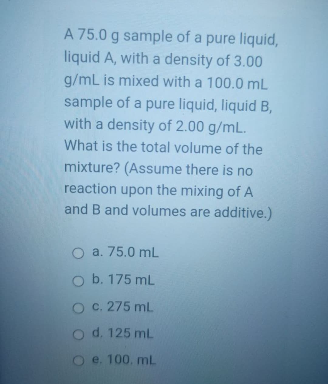 A 75.0 g sample of a pure liquid,
liquid A, with a density of 3.00
g/mL is mixed with a 100.0 mL
sample of a pure liquid, liquid B,
with a density of 2.00 g/mL.
What is the total volume of the
mixture? (Assume there is no
reaction upon the mixing of A
and B and volumes are additive.)
O a. 75.0 mL
O b. 175 mL
O C. 275 mL
Od. 125 mL
Oe. 100, mL
