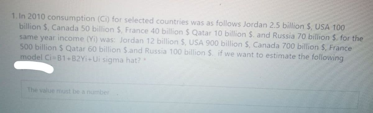 1. In 2010 consumption (Ci) for selected countries was as follows Jordan 2.5 billion $, USA 100
billion $, Canada 50 billion $, France 40 billion $ Qatar 10 billion $. and Russia 70 billion $. for the
same year income (Yi) was: Jordan 12 billion $, USA 900 billion $, Canada 700 billion $, France
500 billion $ Qatar 60 billion $.and Russia 100 billion $. if we want to estimate the following
model Ci-B1+B2YI+Ui sigma hat?
The value must be a number
