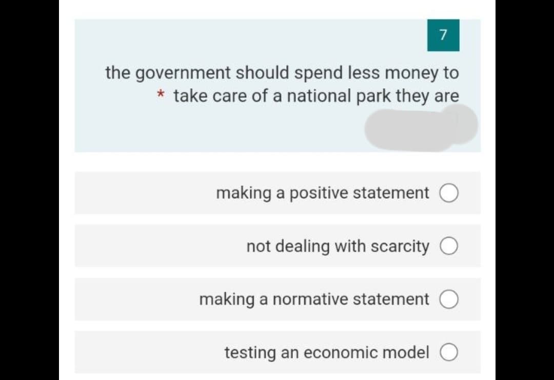 7
the government should spend less money to
take care of a national park they are
making a positive statement O
not dealing with scarcity O
making a normative statement O
testing an economic model O

