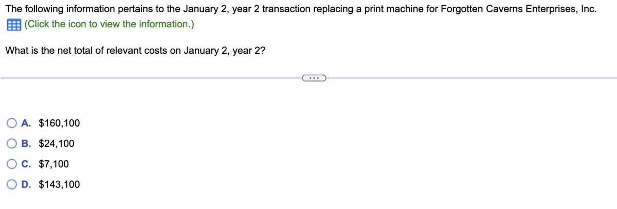 The following information pertains to the January 2, year 2 transaction replacing a print machine for Forgotten Caverns Enterprises, Inc.
(Click the icon to view the information.)
What is the net total of relevant costs on January 2, year 2?
OA. $160,100
B. $24,100
C. $7,100
D. $143,100