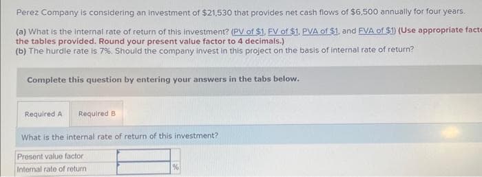 Perez Company is considering an investment of $21,530 that provides net cash flows of $6,500 annually for four years.
(a) What is the internal rate of return of this investment? (PV of $1. FV of $1. PVA of $1, and FVA of $1) (Use appropriate facte
the tables provided. Round your present value factor to 4 decimals.)
(b) The hurdle rate is 7%. Should the company invest in this project on the basis of internal rate of return?
Complete this question by entering your answers in the tabs below.
Required A Required B
What is the internal rate of return of this investment?
Present value factor
Internal rate of return
%
