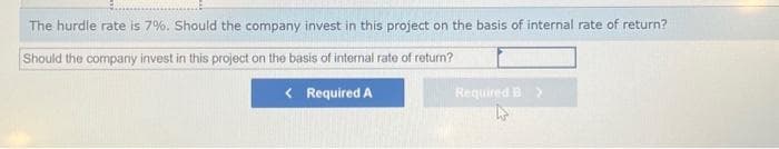 The hurdle rate is 7%. Should the company invest in this project on the basis of internal rate of return?
Should the company invest in this project on the basis of internal rate of return?
<
Required A
Required B >
