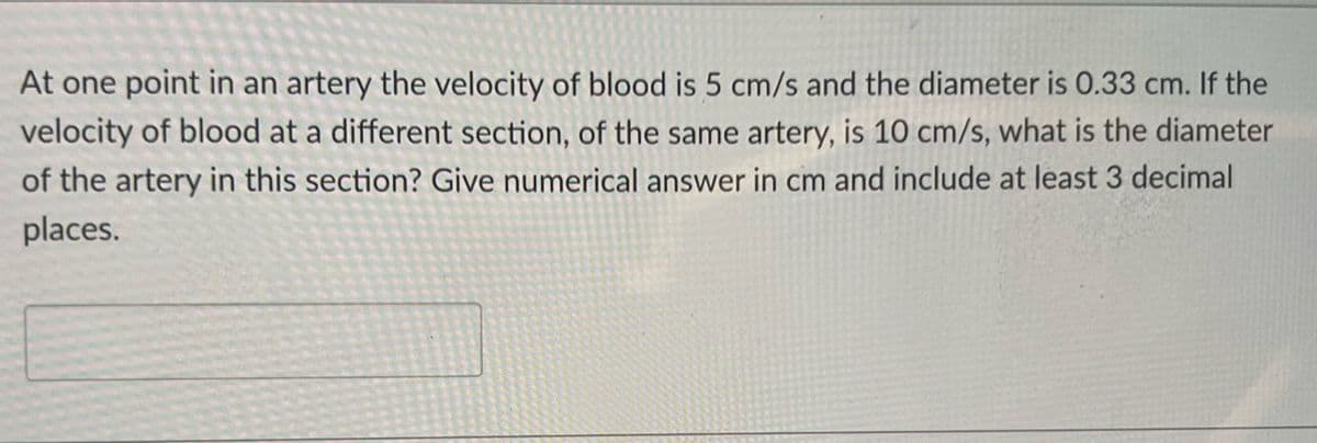 At one point in an artery the velocity of blood is 5 cm/s and the diameter is 0.33 cm. If the
velocity of blood at a different section, of the same artery, is 10 cm/s, what is the diameter
of the artery in this section? Give numerical answer in cm and include at least 3 decimal
places.