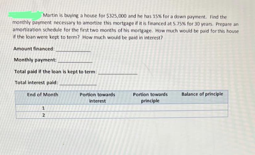 Martin is buying a house for $325,000 and he has 15% for a down payment. Find the
monthly payment necessary to amortize this mortgage if it is financed at 5.75% for 30 years. Prepare an
amortization schedule for the first two months of his mortgage. How much would be paid for this house
if the loan were kept to term? How much would be paid in interest?
Amount financed:
Monthly payment:
Total paid if the loan is kept to term:
Total interest paid:
End of Month
1
2
Portion towards
interest
Portion towards
principle
Balance of principle