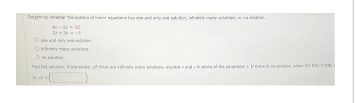 Determine whether the system of linear equations has one and only one solution, infinitely many solutions, or no solution.
+
4x-Sy 53
2x+3y=-1
O one and only one solution
O infinitely many solutions
O no solution
Find the solution, if one exists. (If there are infinitely many solutions, express x and y in terms of the parameter t. If there is no solution, enter NO SOLUTION.)
(x, y)-
)
