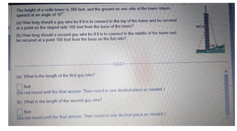 The height of a radio tower is 300 feet, and the ground on one side of the tower slopes
upward at an angle of 10°.
(a) How long should a guy wire be if it is to connect to the top of the tower and be secured
at a point on the sloped side 100 feet from the base of the tower?
(b) How long should a second guy wire be if it is to connect to the middle of the tower and
be secured at a point 100 feet from the base on the flat side?
(a) What is the length of the first guy wire?
feet
(Do not round until the final answer. Then round to one decimal place as needed.)
(b) What is the length of the second guy wire?
feet
(Do not round until the final answer. Then round to one decimal place as needed.)
300 ft
100
100