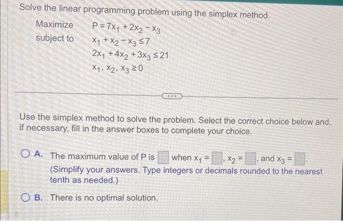 Solve the linear programming problem using the simplex method.
Maximize
P=7X₁ + 2X2 X3
X₁ + X2 X3 ≤7
subject to
2x₁ +4x2+3x3 ≤21
X1, X2, X3 20
Use the simplex method to solve the problem. Select the correct choice below and,
if necessary, fill in the answer boxes to complete your choice.
and X3
when x₁ = x2 =
(Simplify your answers. Type integers or decimals rounded to the nearest
tenth as needed.)
OA. The maximum value of P is
OB. There is no optimal solution.