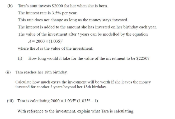 (b) Tara's aunt invests $2000 for her when she is born.
The interest rate is 3.5% per year.
This rate does not change as long as the money stays invested.
The interest is added to the amount she has invested on her birthday each year.
The value of the investment after years can be modelled by the equation
A = 2000 ×(1.035)'
where the A is the value of the investment.
(1) How long would it take for the value of the investment to be $2250?
(ii) Tara reaches her 18th birthday.
Calculate how much extra the investment will be worth if she leaves the money
invested for another 3 years beyond her 18th birthday.
(iii) Tara is calculating 2000 x 1.035™ (1.035"-1)
With reference to the investment, explain what Tara is calculating.