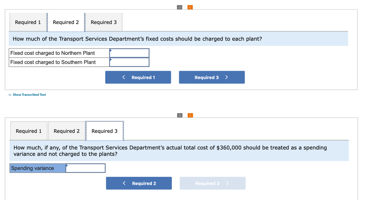 Required 1 Required 2 Required 3
How much of the Transport Services Department's fixed costs should be charged to each plant?
Fixed cost charged to Northern Plant
Fixed cost charged to Southern Plant
Show Transcribed Text
Required 1 Required 2 Required 3
< Required 1
Required 3
How much, if any, of the Transport Services Department's actual total cost of $360,000 should be treated as a spending
variance and not charged to the plants?
Spending variance
Required 2
Required 3