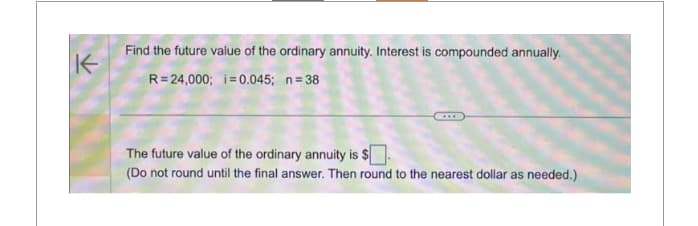 K
Find the future value of the ordinary annuity. Interest is compounded annually.
R=24,000; i = 0.045; n=38
The future value of the ordinary annuity is $
(Do not round until the final answer. Then round to the nearest dollar as needed.)