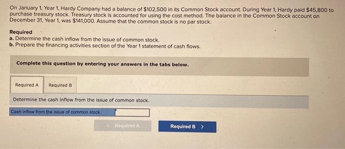 On January 1, Year 1, Hardy Company had a balance of $102,500 in its Common Stock account. During Year 1, Hardy paid $45,800 to
purchase treasury stock. Treasury stock is accounted for using the cost method. The balance in the Common Stock account on
December 31, Year 1, was $141,000. Assume that the common stock is no par stock.
Required
a. Determine the cash inflow from the issue of common stock.
b. Prepare the financing activities section of the Year 1 statement of cash flows.
Complete this question by entering your answers in the tabs below.
Required A Required B
Determine the cash inflow from the issue of common stock.
Cash inflow from the issue of common stock.
< Required A
Required B >