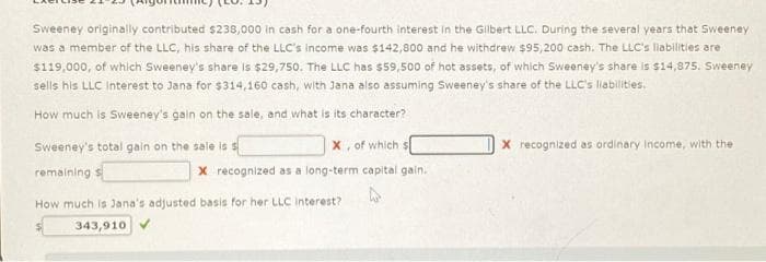 Sweeney originally contributed $238,000 in cash for a one-fourth interest in the Gilbert LLC. During the several years that Sweeney
was a member of the LLC, his share of the LLC's income was $142,800 and he withdrew $95,200 cash. The LLC's liabilities are
$119,000, of which Sweeney's share is $29,750. The LLC has $59,500 of hot assets, of which Sweeney's share is $14,875. Sweeney
sells his LLC Interest to Jana for $314,160 cash, with Jana also assuming Sweeney's share of the LLC's llabilities.
How much is Sweeney's gain on the sale, and what is its character?
Sweeney's total gain on the sale is s
remaining s
X, of which s
x recognized as a long-term capital gain.
How much is Jana's adjusted basis for her LLC interest?
343,910 ✔
X recognized as ordinary Income, with the i