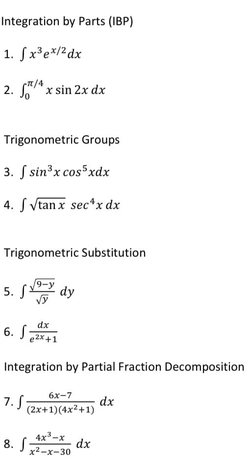 Integration by Parts (IBP)
1. ſx³e*/2dx
(TT/4
2. S* x sin 2x dx
Trigonometric Groups
3. S sin³x cos5xdx
4. S Vtan x sec*x dx
Trigonometric Substitution
9-y
5. S
dy
Vy
dx
6. J22x+1
Integration by Partial Fraction Decomposition
6х-7
7. S
dx
(2x+1)(4x²+1)
8. S:
4x3-х
dx
х2—х-30
