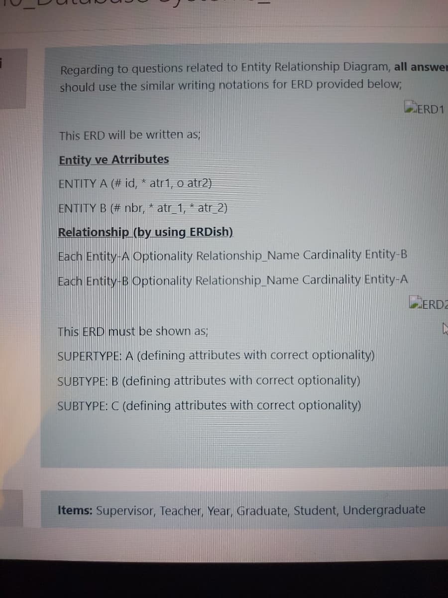 Regarding to questions related to Entity Relationship Diagram, all answen
should use the similar writing notations for ERD provided below;
ERD1
This ERD will be written as;
Entity ve Atrributes
ENTITY A (# id, * atr1, o atr2)
ENTITY B (# nbr, * atr_1, * atr_2)
Relationship (by using ERDish)
Each Entity-A Optionality Relationship_Name Cardinality Entity-B
Each Entity-B Optionality Relationship_Name Cardinality Entity-A
ERDZ
This ERD must be shown as;
SUPERTYPE: A (defining attributes with correct optionality)
SUBTYPE: B (defining attributes with correct optionality)
SUBTYPE: C (defining attributes with correct optionality)
Items: Supervisor, Teacher, Year, Graduate, Student, Undergraduate

