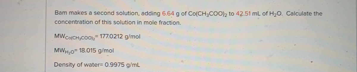 Bam makes a second solution, adding 6.64 g of Co(CH3COO)2 to 42.51 mL of H2O. Calculate the
concentration of this solution in mole fraction.
MWCO(CH3COO),= 177.0212 g/mol
MWH,0= 18.015 g/mol
Density of water= 0.9975 g/mL
