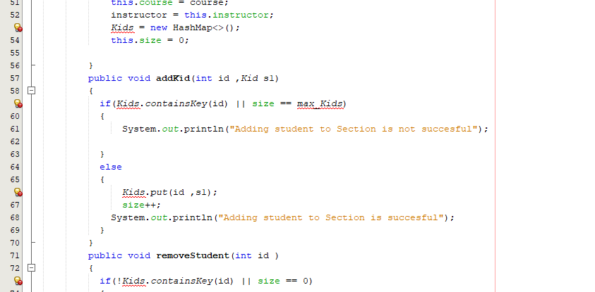 51
this.c ourse = Course;
52
instructor = this.instructor;
Kids = new HashMap<>();
this.size = 0;
55
56
57
public void addKid (int id ,Kid sl)
58
{
if (Kids.containsKey (id) || size == max Kids)
60
{
61
System.out.println ("Adding student to Section is not succesful");
62
63
64
else
65
{
Kids.put (id ,sl);
67
size++;
68
System.out.println ("Adding student to Section is succesful");
69
70
71
public void removeStudent (int id )
72
if (!Kids.containsKey(id) || size == 0)
n55 in n
