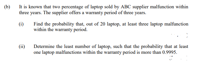 (b)
It is known that two percentage of laptop sold by ABC supplier malfunction within
three years. The supplier offers a warranty period of three years.
(i)
Find the probability that, out of 20 laptop, at least three laptop malfunction
within the warranty period.
(ii)
Determine the least number of laptop, such that the probability that at least
one laptop malfunctions within the warranty period is more than 0.9995.
