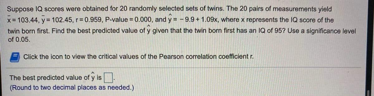 Suppose IQ scores were obtained for 20 randomly selected sets of twins. The 20 pairs of measurements yield
x= 103.44, y= 102.45, r 0.959, P-value = 0.000, and y =-9.9+ 1.09x, where x represents the IQ score of the
%3D
%3D
twin born first. Find the best predicted value of y given that the twin born first has an IQ of 95? Use a significance level
of 0.05.
Click the icon to view the critical values of the Pearson correlation coefficient r.
The best predicted value of y is
(Round to two decimal places as needed.)
