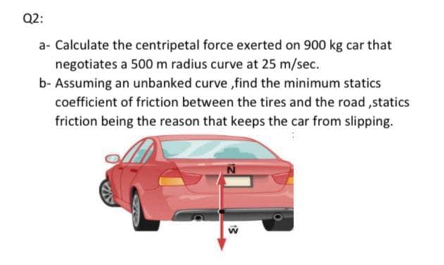 Q2:
a- Calculate the centripetal force exerted on 900 kg car that
negotiates a 500 m radius curve at 25 m/sec.
b- Assuming an unbanked curve ,find the minimum statics
coefficient of friction between the tires and the road ,statics
friction being the reason that keeps the car from slipping.
13
